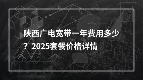 陕西广电宽带一年费用多少？2025套餐价格详情