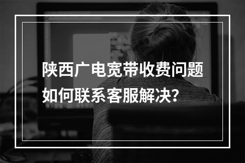 陕西广电宽带收费问题如何联系客服解决？