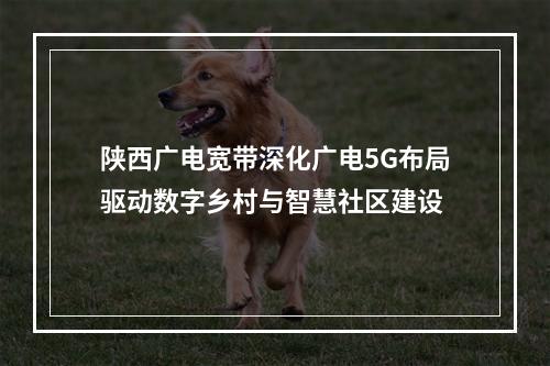 陕西广电宽带深化广电5G布局驱动数字乡村与智慧社区建设