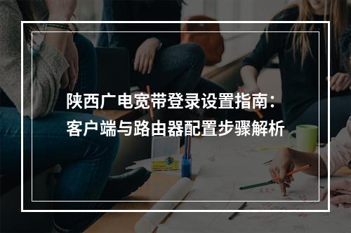 陕西广电宽带登录设置指南：客户端与路由器配置步骤解析