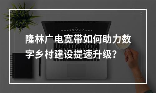 隆林广电宽带如何助力数字乡村建设提速升级？