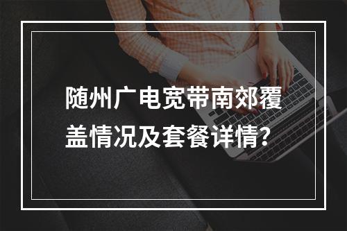 随州广电宽带南郊覆盖情况及套餐详情？
