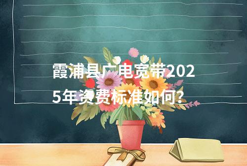 霞浦县广电宽带2025年资费标准如何？