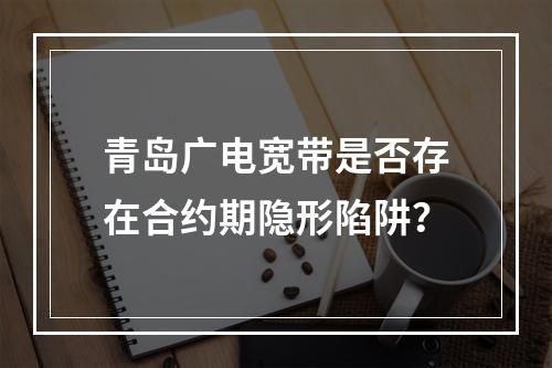 青岛广电宽带是否存在合约期隐形陷阱？