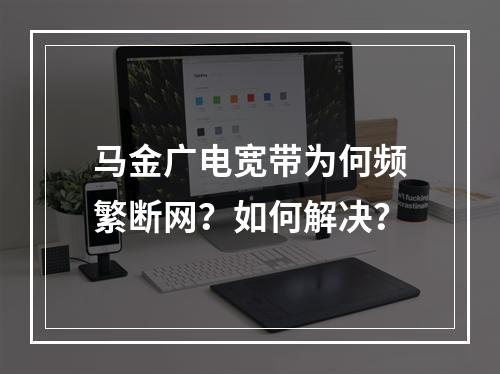 马金广电宽带为何频繁断网？如何解决？