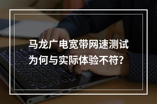 马龙广电宽带网速测试为何与实际体验不符？