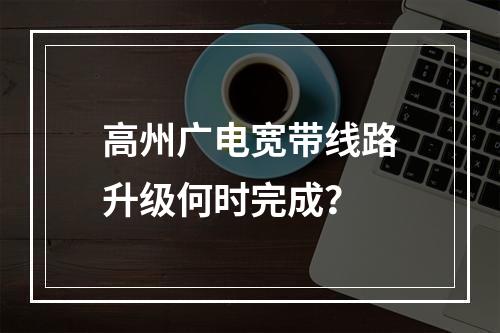 高州广电宽带线路升级何时完成？