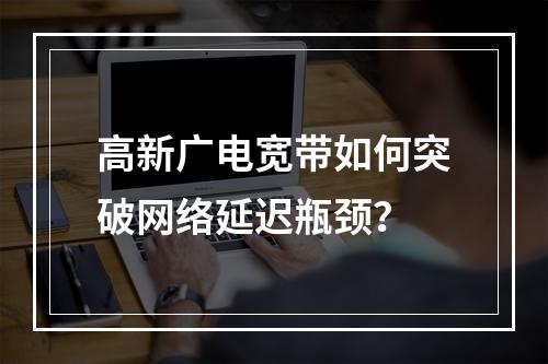 高新广电宽带如何突破网络延迟瓶颈？