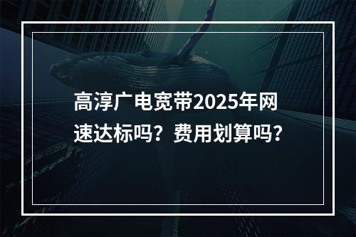 高淳广电宽带2025年网速达标吗？费用划算吗？