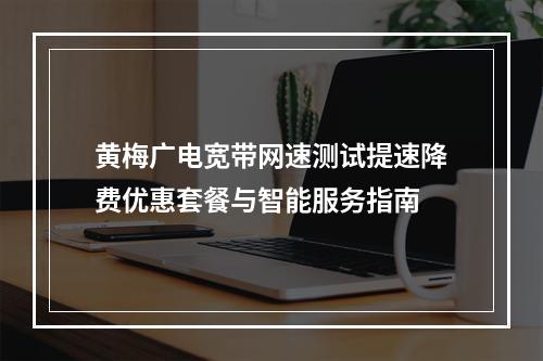 黄梅广电宽带网速测试提速降费优惠套餐与智能服务指南