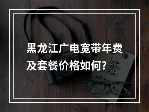 黑龙江广电宽带年费及套餐价格如何？