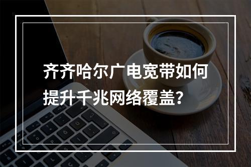 齐齐哈尔广电宽带如何提升千兆网络覆盖？
