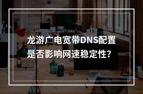 龙游广电宽带DNS配置是否影响网速稳定性？