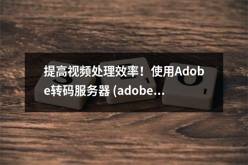 提高视频处理效率!使用Adobe转码服务器 (adobe转码服务器)