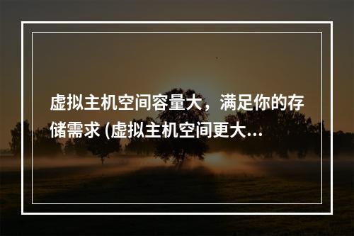 虚拟主机空间容量大,满足你的存储需求 (虚拟主机空间更大容量)