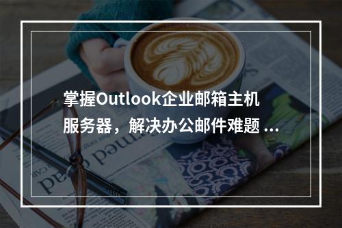 掌握Outlook企业邮箱主机服务器,解决办公邮件难题 (outlook企业邮箱主机服务器)
