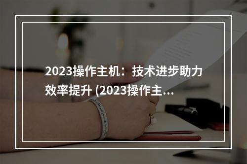 2023操作主机:技术进步助力效率提升 (2023操作主机)