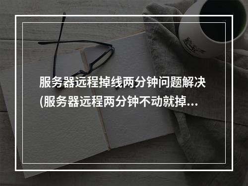服务器远程掉线两分钟问题解决 (服务器远程两分钟不动就掉线)