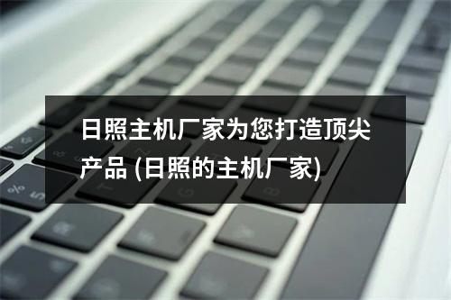 日照主机厂家为您打造顶尖产品 (日照的主机厂家)