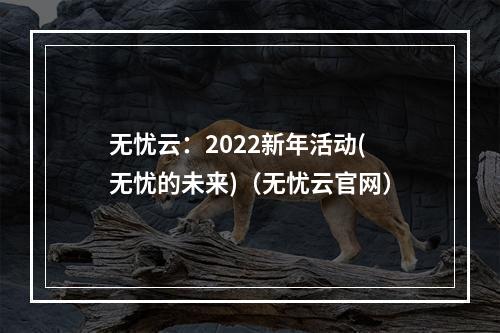 无忧云:2022新年活动(无忧的未来)(无忧云官网)