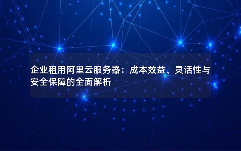 企业租用阿里云服务器：成本效益、灵活性与安全保障的全面解析