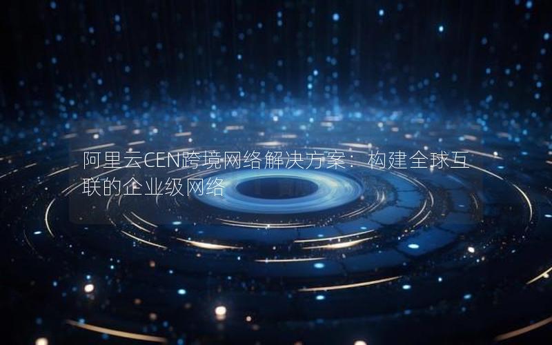 阿里云CEN跨境网络解决方案：构建全球互联的企业级网络
