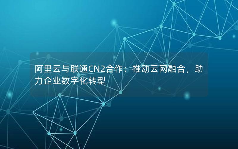 阿里云与联通CN2合作：推动云网融合，助力企业数字化转型