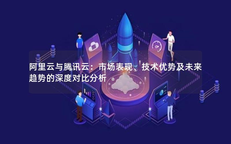 阿里云与腾讯云：市场表现、技术优势及未来趋势的深度对比分析