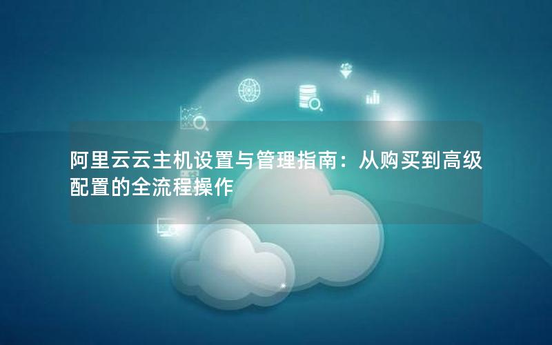 阿里云云主机设置与管理指南：从购买到高级配置的全流程操作