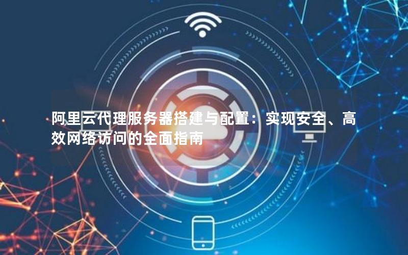 阿里云代理服务器搭建与配置：实现安全、高效网络访问的全面指南