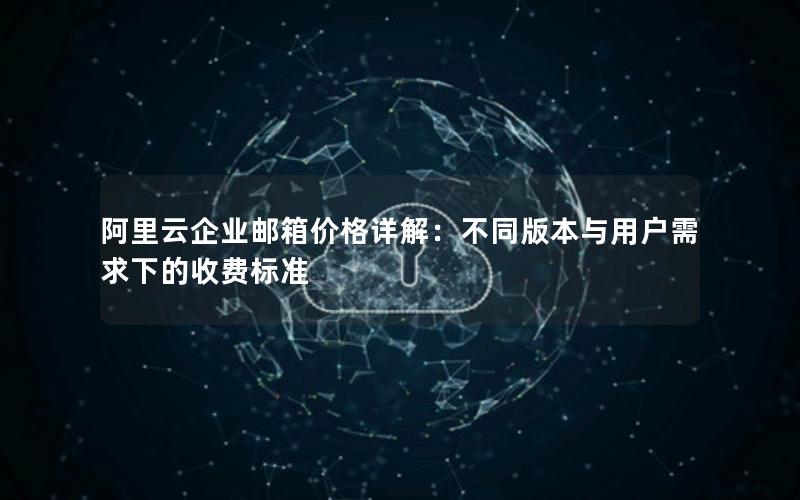 阿里云企业邮箱价格详解：不同版本与用户需求下的收费标准