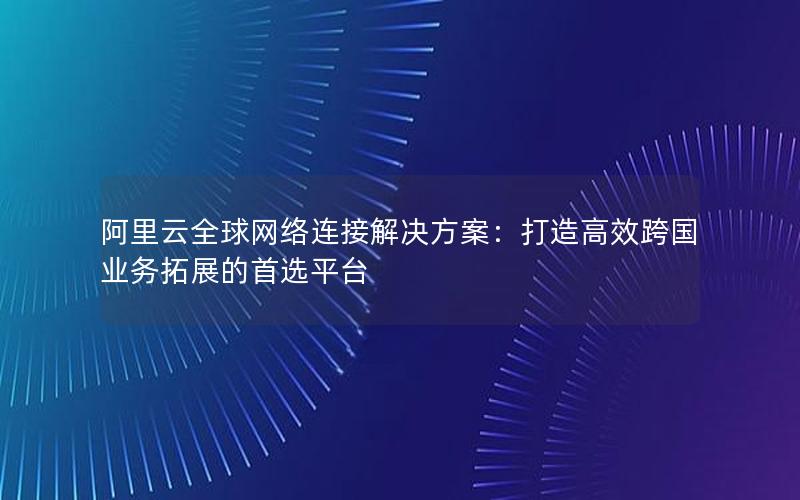阿里云全球网络连接解决方案：打造高效跨国业务拓展的首选平台