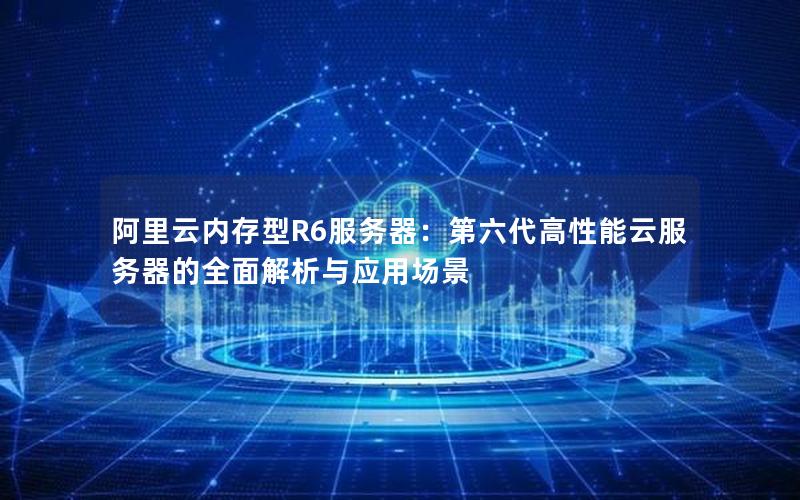 阿里云内存型R6服务器：第六代高性能云服务器的全面解析与应用场景