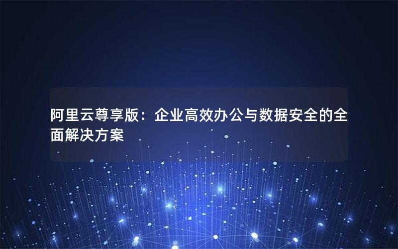 阿里云尊享版：企业高效办公与数据安全的全面解决方案