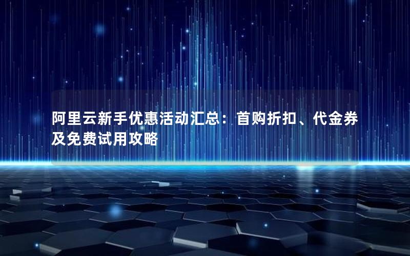 阿里云新手优惠活动汇总：首购折扣、代金券及免费试用攻略
