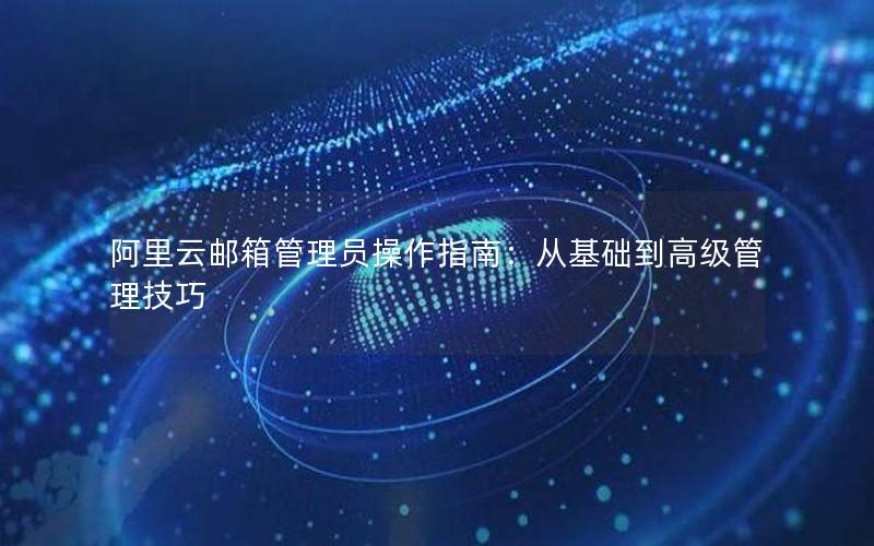 阿里云邮箱管理员操作指南：从基础到高级管理技巧