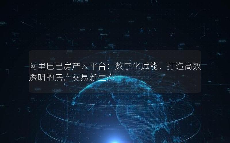 阿里巴巴房产云平台：数字化赋能，打造高效透明的房产交易新生态