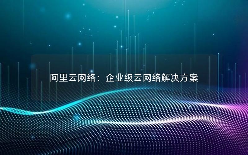 阿里云网络：企业级云网络解决方案