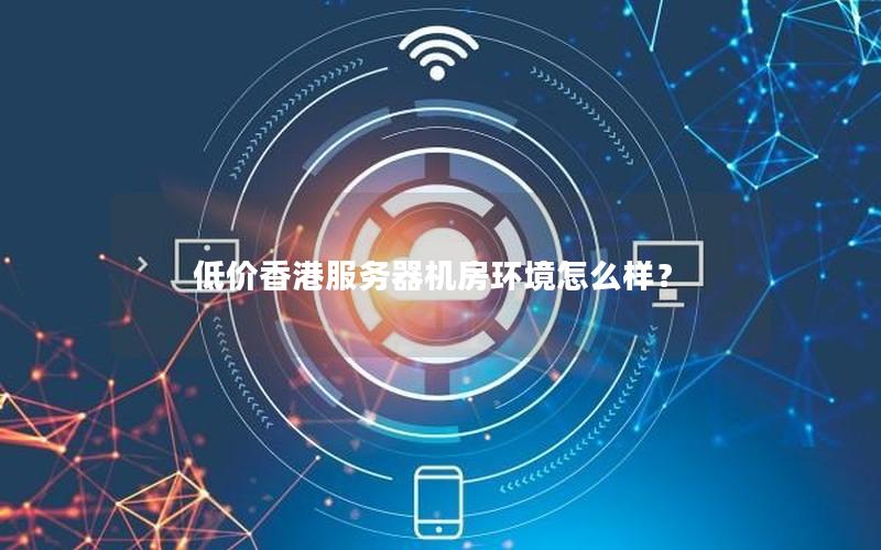 低价香港服务器机房环境怎么样？