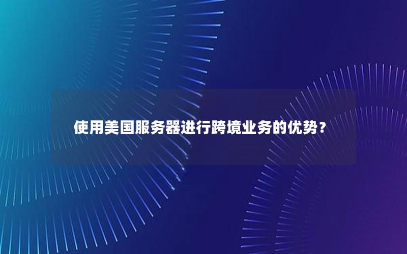使用美国服务器进行跨境业务的优势？