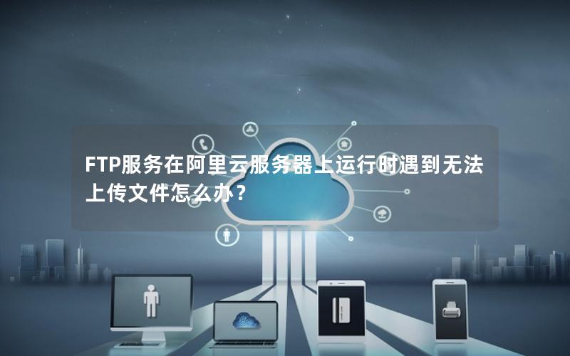 FTP服务在阿里云服务器上运行时遇到无法上传文件怎么办？