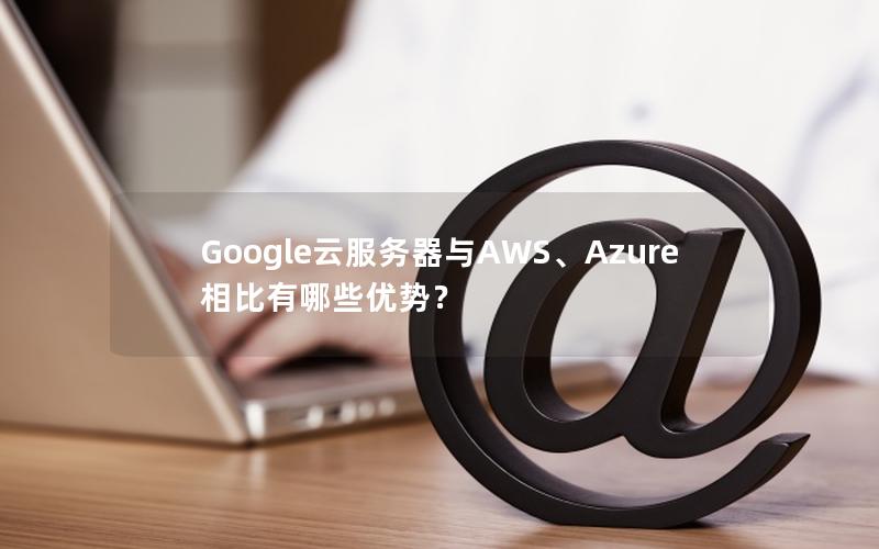 Google云服务器与AWS、Azure相比有哪些优势？