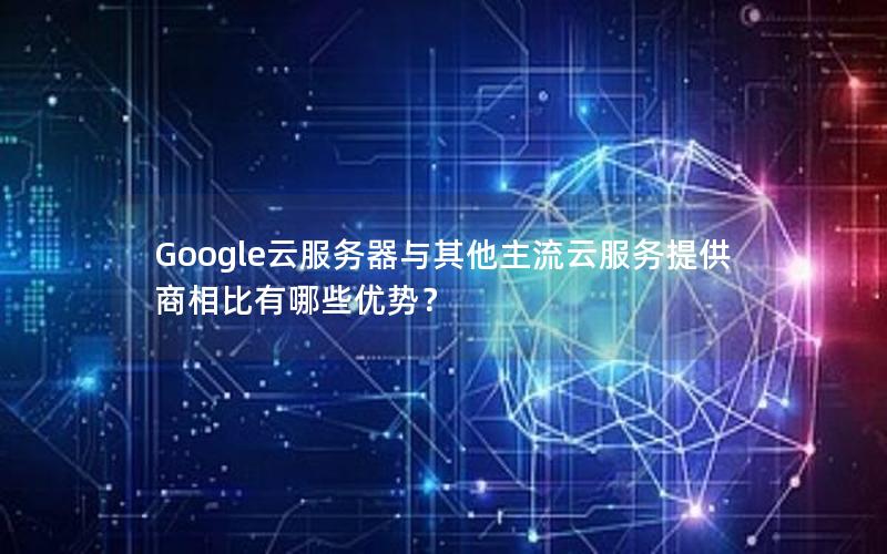 Google云服务器与其他主流云服务提供商相比有哪些优势？