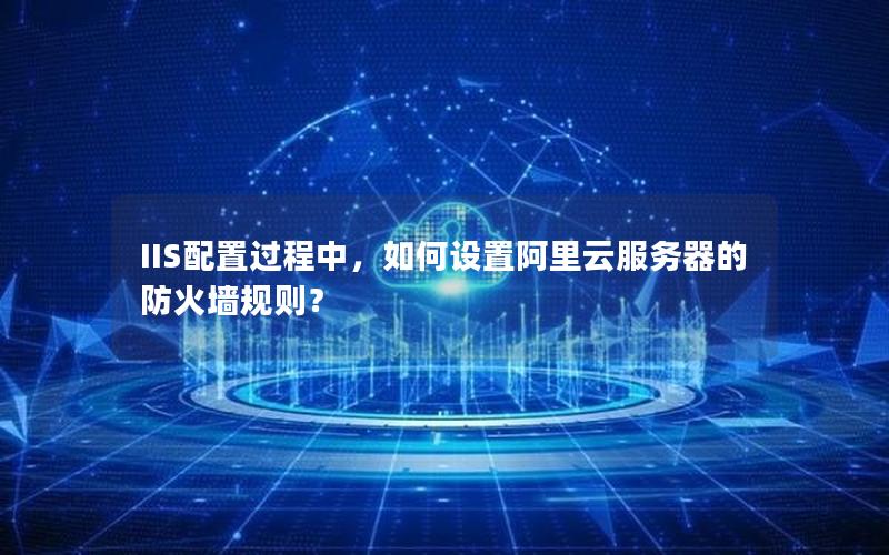 IIS配置过程中，如何设置阿里云服务器的防火墙规则？