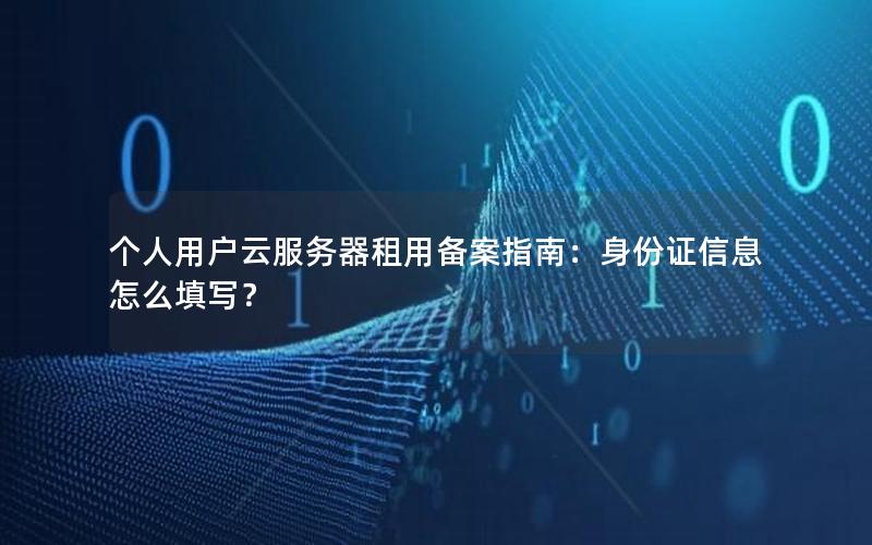 个人用户云服务器租用备案指南：身份证信息怎么填写？