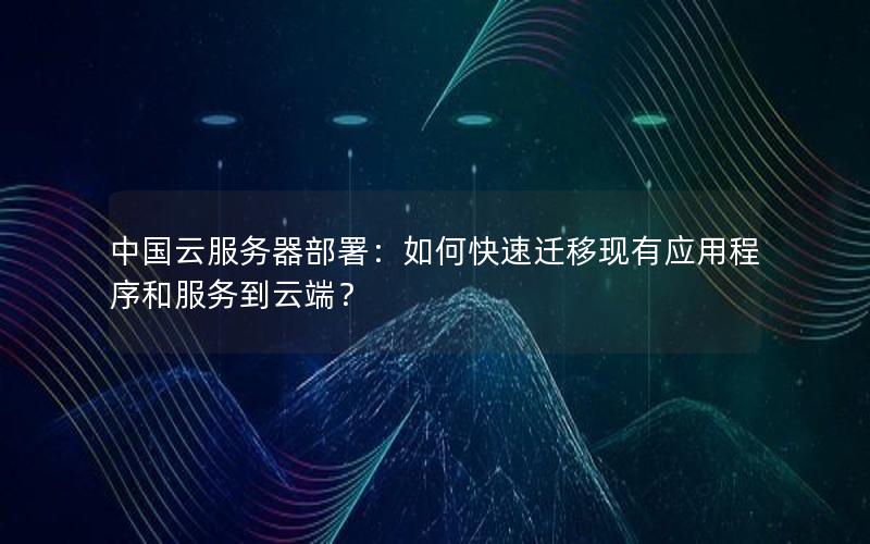 中国云服务器部署：如何快速迁移现有应用程序和服务到云端？