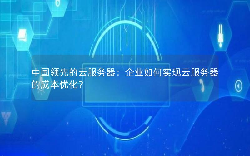 中国领先的云服务器：企业如何实现云服务器的成本优化？