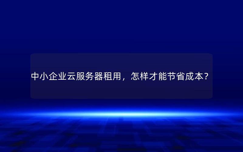 中小企业云服务器租用，怎样才能节省成本？