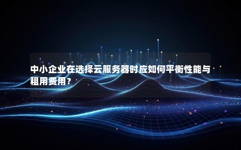 中小企业在选择云服务器时应如何平衡性能与租用费用？