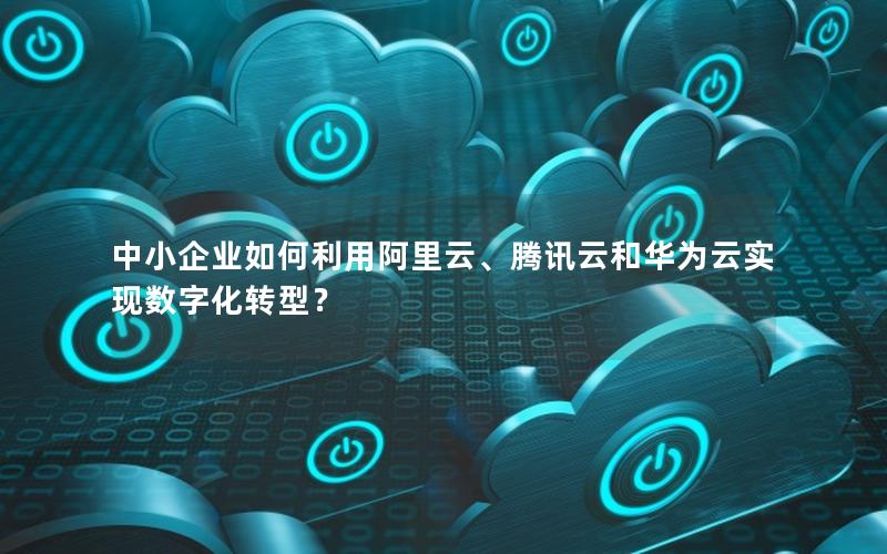 中小企业如何利用阿里云、腾讯云和华为云实现数字化转型？
